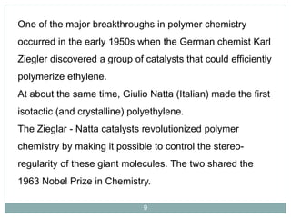 One of the major breakthroughs in polymer chemistry

occurred in the early 1950s when the German chemist Karl
Ziegler discovered a group of catalysts that could efficiently

polymerize ethylene.
At about the same time, Giulio Natta (Italian) made the first
isotactic (and crystalline) polyethylene.
The Zieglar - Natta catalysts revolutionized polymer
chemistry by making it possible to control the stereoregularity of these giant molecules. The two shared the
1963 Nobel Prize in Chemistry.
9

 