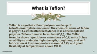 Presentation title 10
What is Teflon?
• Teflon is a synthetic fluoropolymer made up of
tetrafluoroethylene monomer. The chemical name of Teflon
is poly (1,1,2,2 tetrafluoroethylene). It is a thermoplastic
polymer. Teflon chemical formula is (C2F4)n. The Teflon
formula shows repetitive or n numbers of C2F4 units. It has
an ability to maintain high strength, toughness, and self-
lubrication at low temperatures (around 5 K), and good
flexibility at temperatures above 194 K.
 