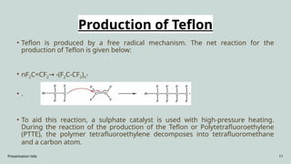 Presentation title 11
Production of Teflon
• Teflon is produced by a free radical mechanism. The net reaction for the
production of Teflon is given below:
• nF2C=CF2 -(F
→ 2C-CF2)n-
• .
• To aid this reaction, a sulphate catalyst is used with high-pressure heating.
During the reaction of the production of the Teflon or Polytetrafluoroethylene
(PTTE), the polymer tetrafluoroethylene decomposes into tetrafluoromethane
and a carbon atom.
 