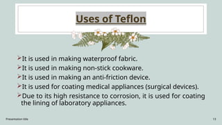 Presentation title 13
Uses of Teflon
It is used in making waterproof fabric.
It is used in making non-stick cookware.
It is used in making an anti-friction device.
It is used for coating medical appliances (surgical devices).
Due to its high resistance to corrosion, it is used for coating
the lining of laboratory appliances.
 