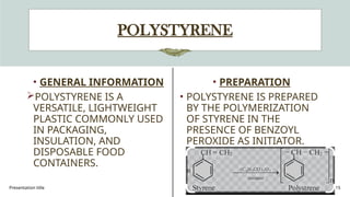 Presentation title 15
POLYSTYRENE
• GENERAL INFORMATION
POLYSTYRENE IS A
VERSATILE, LIGHTWEIGHT
PLASTIC COMMONLY USED
IN PACKAGING,
INSULATION, AND
DISPOSABLE FOOD
CONTAINERS.
• PREPARATION
• POLYSTYRENE IS PREPARED
BY THE POLYMERIZATION
OF STYRENE IN THE
PRESENCE OF BENZOYL
PEROXIDE AS INITIATOR.
 