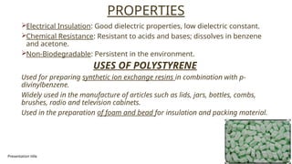 Presentation title 16
PROPERTIES
Electrical Insulation: Good dielectric properties, low dielectric constant.
Chemical Resistance: Resistant to acids and bases; dissolves in benzene
and acetone.
Non-Biodegradable: Persistent in the environment.
USES OF POLYSTYRENE
Used for preparing synthetic ion exchange resins in combination with p-
divinylbenzene.
Widely used in the manufacture of articles such as lids, jars, bottles, combs,
brushes, radio and television cabinets.
Used in the preparation of foam and bead for insulation and packing material.
 