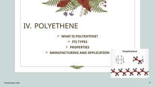 Presentation title 17
IV. POLYETHENE
 WHAT IS POLYEHTENE?
 ITS TYPES
 PROPERTIES
 MANUFACTURING AND APPLICATION
 