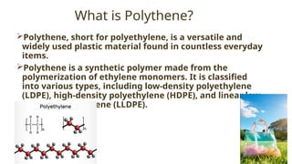 18
What is Polythene?
Polythene, short for polyethylene, is a versatile and
widely used plastic material found in countless everyday
items.
Polythene is a synthetic polymer made from the
polymerization of ethylene monomers. It is classified
into various types, including low-density polyethylene
(LDPE), high-density polyethylene (HDPE), and linear low-
density polyethylene (LLDPE).
 