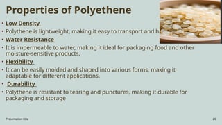 Presentation title 20
Properties of Polyethene
• Low Density
• Polythene is lightweight, making it easy to transport and handle.
• Water Resistance
• It is impermeable to water, making it ideal for packaging food and other
moisture-sensitive products.
• Flexibility
• It can be easily molded and shaped into various forms, making it
adaptable for different applications.
• Durability
• Polythene is resistant to tearing and punctures, making it durable for
packaging and storage
 