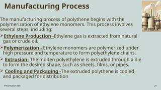 Presentation title 21
Manufacturing Process
The manufacturing process of polythene begins with the
polymerization of ethylene monomers. This process involves
several steps, including:
Ethylene Production -Ethylene gas is extracted from natural
gas or crude oil.
Polymerization - Ethylene monomers are polymerized under
high pressure and temperature to form polyethylene chains.
 Extrusion- The molten polyethylene is extruded through a die
to form the desired shape, such as sheets, films, or pipes.
 Cooling and Packaging -The extruded polythene is cooled
and packaged for distribution
 