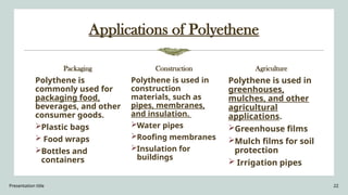 Presentation title 22
Applications of Polyethene
Packaging
Polythene is
commonly used for
packaging food,
beverages, and other
consumer goods.
Plastic bags
 Food wraps
Bottles and
containers
Construction
Polythene is used in
construction
materials, such as
pipes, membranes,
and insulation.
Water pipes
Roofing membranes
Insulation for
buildings
Agriculture
Polythene is used in
greenhouses,
mulches, and other
agricultural
applications.
Greenhouse films
Mulch films for soil
protection
 Irrigation pipes
 