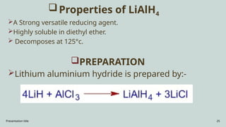 Presentation title 25
Properties of LiAlH4
A Strong versatile reducing agent.
Highly soluble in diethyl ether.
 Decomposes at 125°c.
PREPARATION
Lithium aluminium hydride is prepared by:-
 