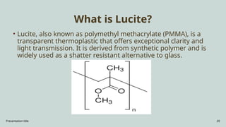 Presentation title 29
What is Lucite?
• Lucite, also known as polymethyl methacrylate (PMMA), is a
transparent thermoplastic that offers exceptional clarity and
light transmission. It is derived from synthetic polymer and is
widely used as a shatter resistant alternative to glass.
 