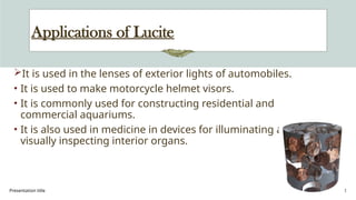 Presentation title 32
Applications of Lucite
It is used in the lenses of exterior lights of automobiles.
• It is used to make motorcycle helmet visors.
• It is commonly used for constructing residential and
commercial aquariums.
• It is also used in medicine in devices for illuminating and
visually inspecting interior organs.
 