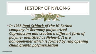 Presentation title 4
HISTORY OF NYLON-6
•In 1938 Paul Schlack of the IG Farben
company in Germany polymerized
Caprolactam and created a different form of
polymer identified as Nylon-6. It is a
homopolymer which is formed by ring opening
chain growth polymerisation
 