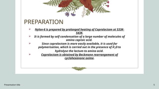 Presentation title 5
PREPARATION
 Nylon-6 is prepared by prolonged heating of Caprolactam at 533K-
543K.
 It is formed by self condensation of a large number of molecules of
amino caproic acid.
 Since caprolactam is more easily available, it is used for
polymerisation, which is carried out in the presence of H2Oto
hydrolyse the lactum to amino acid.
 Caprolactam is obtained by Beckmann rearrangement of
cyclohexanone oxime.
 