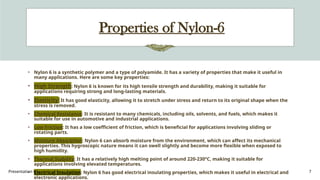 Presentation title 7
Properties of Nylon-6
• Nylon 6 is a synthetic polymer and a type of polyamide. It has a variety of properties that make it useful in
many applications. Here are some key properties:
• High Strength: Nylon 6 is known for its high tensile strength and durability, making it suitable for
applications requiring strong and long-lasting materials.
• Elasticity: It has good elasticity, allowing it to stretch under stress and return to its original shape when the
stress is removed.
• Chemical Resistance: It is resistant to many chemicals, including oils, solvents, and fuels, which makes it
suitable for use in automotive and industrial applications.
• Low Friction: It has a low coefficient of friction, which is beneficial for applications involving sliding or
rotating parts.
• Moisture Absorption: Nylon 6 can absorb moisture from the environment, which can affect its mechanical
properties. This hygroscopic nature means it can swell slightly and become more flexible when exposed to
high humidity.
• Thermal Stability: It has a relatively high melting point of around 220-230°C, making it suitable for
applications involving elevated temperatures.
• Electrical Insulation: Nylon 6 has good electrical insulating properties, which makes it useful in electrical and
electronic applications.
 