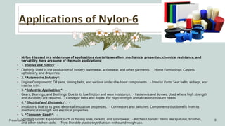 Applications of Nylon-6
Presentation title 8
• Nylon 6 is used in a wide range of applications due to its excellent mechanical properties, chemical resistance, and
versatility. Here are some of the main applications:
• 1. Textiles and Fabrics: -
• Clothing: Used in the production of hosiery, swimwear, activewear, and other garments. - Home Furnishings: Carpets,
upholstery, and draperies.
• 2. *Automotive Industry*: -
• Engine Components: Oil pans, timing belts, and various under-the-hood components. - Interior Parts: Seat belts, airbags, and
interior trim.
• 3. *Industrial Applications*: -
• Gears, Bearings, and Bushings: Due to its low friction and wear resistance. - Fasteners and Screws: Used where high strength
and durability are required. - Conveyor Belts and Ropes: For high-strength and abrasion-resistant needs.
• 4. *Electrical and Electronics*: -
• Insulators: Due to its good electrical insulation properties. - Connectors and Switches: Components that benefit from its
mechanical strength and electrical properties.
• 5. *Consumer Goods*: -
• Sporting Goods: Equipment such as fishing lines, rackets, and sportswear. - Kitchen Utensils: Items like spatulas, brushes,
and other kitchen tools. - Toys: Durable plastic toys that can withstand rough use.
 