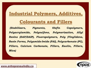 www.entrepreneurindia.co
Industrial Polymers, Additives,
Colourants and Fillers
(Stabilizers, Pigments, Olefin Copolymers,
Polyacrylamide, Polysulfone, Polymerization, Allyl
Resins (DAP/DAIP), Fluoropolymers, Poly (Vinylidene,
Resin Forms, Polyamide-Imide (PAI), Polycarbonate (PC),
Fillers, Calcium Carbonate, Fillers, Kaolin, Fillers,
Mica)
 