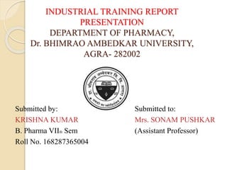 INDUSTRIAL TRAINING REPORT
PRESENTATION
DEPARTMENT OF PHARMACY,
Dr. BHIMRAO AMBEDKAR UNIVERSITY,
AGRA- 282002
Submitted by: Submitted to:
KRISHNA KUMAR Mrs. SONAM PUSHKAR
B. Pharma VIIth Sem (Assistant Professor)
Roll No. 168287365004
 
