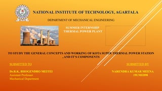 NATIONAL INSTITUTE OF TECHNOLOGY, AGARTALA
DEPARTMENT OF MECHANICAL ENGINEERING
SUMMER INTERNSHIP
THERMAL POWER PLANT
TO STUDY THE GENERAL CONCEPTS AND WORKING OF KOTA SUPER THERMAL POWER STATION
, AND IT’S COMPONENTS
SUBMITTED TO SUBMITTED BY
Dr.R.K, BHOGENDRO MEITEI NARENDRA KUMAR MEENA
Assistant Professor 19UME098
Mechanical Department
 