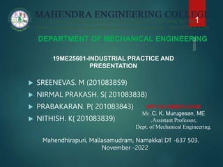 DEPARTMENT OF MECHANICAL ENGINEERING
 SREENEVAS. M (201083859)
 NIRMAL PRAKASH. S( 201083838)
 PRABAKARAN. P( 201083843)
 NITHISH. K( 201083839)
Mahendhirapuri, Mallasamudram, Namakkal DT -637 503.
November -2022
1
19ME25601-INDUSTRIAL PRACTICE AND
PRESENTATION
IPP CO-ORDINATOR
Mr .C. K. Murugesan, ME
.Assistant Professor,
Dept. of Mechanical Engineering.
 