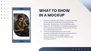 WHAT TO SHOW
IN A MOCKUP
1. Product/website description: A brief overview
of the product/website, including its key
features, dimensions, and materials used
2. Features and benefits: A detailed explanation
of the product's/website's features and how
they will benefit the user
3. Technical specifications: A list of the
product's/website's technical specifications,
such as dimensions, weight, power
requirements, connectivity options and
hosting platform
 