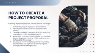 HOW TO CREATE A
PROJECT PROPOSAL
Creating a project proposal can be done in five steps:
1. Define the project objectives and timeline
2. Identify resources needed to complete the
project
3. Develop a budget for the project and estimate
any potential risks associated with it
4. Write down your proposed solution and provide
supporting documents or evidence that prove
its feasibility if necessary
5. Develop a communication plan to ensure key
stakeholders are kept informed of progress
throughout the entire process
 