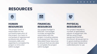 RESOURCES
HUMAN
RESOURCES
FINANCIAL
RESOURCES
The project team is
responsible for the
successful execution of
the project. Our team is
composed of experienced
professionals with the
necessary skills and
expertise to complete the
project on time and
within budget
Our project budget is
$100,000. This budget
includes all expenses
associated with the
project, including salaries
and equipment. We have
allocated these resources
to ensure that we are able
to complete the project
within budget
Our project requires a
number of specialized
pieces of equipment. We
will be using [insert
equipment and their
functions]. All equipment is
in good working condition
and has been tested and
calibrated prior to use
PHYSICAL
RESOURCES
 