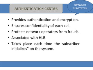 autheNticatioN ceNtre 
Network 
subsystem 
• Provides authentication and encryption. 
• Ensures confidentiality of each cell. 
• Protects network operators from frauds. 
• Associated with HLR. 
• Takes place each time the subscriber 
initializes” on the system. 
 