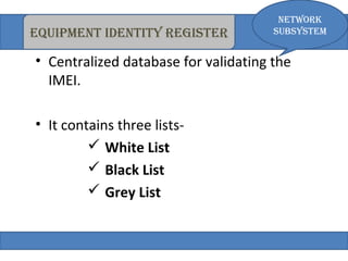 eQuiPmeNt iDeNtity register 
• Centralized database for validating the 
IMEI. 
• It contains three lists- 
 White List 
 Black List 
 Grey List 
Network 
subsystem 
 