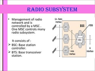 raDio subsystem 
• Management of radio 
network and is 
controlled by a MSC . 
One MSC controls many 
radio subsystem. 
It consists of : 
 BSC: Base station 
controller. 
 BTS: Base transceiver 
station. 
 