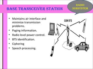 base traNsceiVer statioN 
• Maintains air interface and 
minimize transmission 
problems. 
• Paging information. 
• Radio level power control. 
• BTS identification. 
• Ciphering 
• Speech processing. 
raDio 
subsystem 
 