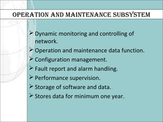 OPERATION AND MAINTENANCE SUBSYSTEM 
Dynamic monitoring and controlling of 
network. 
Operation and maintenance data function. 
Configuration management. 
Fault report and alarm handling. 
Performance supervision. 
Storage of software and data. 
Stores data for minimum one year. 
 