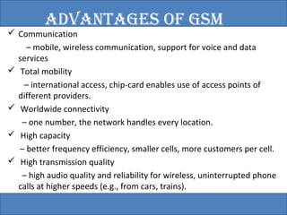 ADvANTAGES OF GSM 
 Communication 
– mobile, wireless communication, support for voice and data 
services 
 Total mobility 
– international access, chip-card enables use of access points of 
different providers. 
 Worldwide connectivity 
– one number, the network handles every location. 
 High capacity 
– better frequency efficiency, smaller cells, more customers per cell. 
 High transmission quality 
– high audio quality and reliability for wireless, uninterrupted phone 
calls at higher speeds (e.g., from cars, trains). 
• Security functions 
– access control, authentication via chip-card and PIN 
 