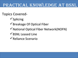 PRACTICAl KNOwlEDGE AT BSNl 
Topics Covered- 
Splicing 
Breakage Of Optical Fiber 
National Optical Fiber Network(NOFN) 
BSNL Leased Line 
Reliance Scenario 
 