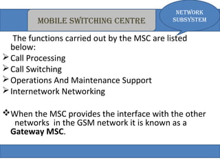 Network 
mobile switchiNg ceNtre subsystem 
The functions carried out by the MSC are listed 
below: 
Call Processing 
Call Switching 
Operations And Maintenance Support 
Internetwork Networking 
When the MSC provides the interface with the other 
networks in the GSM network it is known as a 
Gateway MSC. 
 