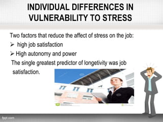 INDIVIDUAL DIFFERENCES IN
VULNERABILITY TO STRESS
Two factors that reduce the affect of stress on the job:
 high job satisfaction
 High autonomy and power
The single greatest predictor of longetivity was job
satisfaction.
 