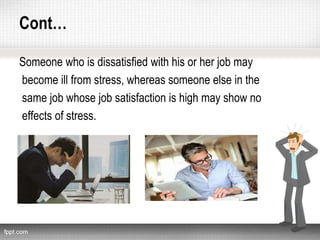 Cont…
Someone who is dissatisfied with his or her job may
become ill from stress, whereas someone else in the
same job whose job satisfaction is high may show no
effects of stress.
 