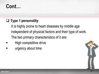 Cont…
 Type 1 personality:
It is highly prone to heart diseases by middle age
independent of physical factors and their type of work.
The two primary characteristics of it are:
 High competitive drive
 urgency about time
 