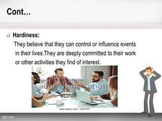 Cont…
o Hardiness:
They believe that they can control or influence events
in their lives.They are deeply committed to their work
or other activities they find of interest.
 