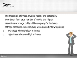 Cont…
The measures of stress,physical health, and personality
were taken from large number of middle and higher
executives of a large public utility company.On the basis
of these measures,the executives were divided into two groups:
o low stress who were low in illness
o high stress who were high in illness
 