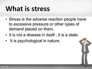 What is stress
• Stress is the adverse reaction people have
to excessive pressure or other types of
demand placed on them.
• It is not a disease in itself , it is a state.
• It is psychological in nature.
 
