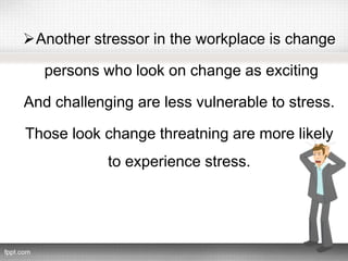 Another stressor in the workplace is change
persons who look on change as exciting
And challenging are less vulnerable to stress.
Those look change threatning are more likely
to experience stress.
 