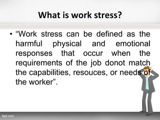 What is work stress?
• “Work stress can be defined as the
harmful physical and emotional
responses that occur when the
requirements of the job donot match
the capabilities, resouces, or needs of
the worker”.
 
