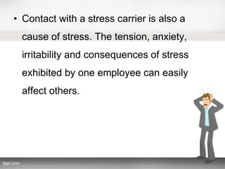 • Contact with a stress carrier is also a
cause of stress. The tension, anxiety,
irritability and consequences of stress
exhibited by one employee can easily
affect others.
 