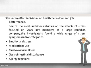 Stress can effect individual on health,behaviour and job
performance.
one of the most ambitious studies on the effects of stress
focused on 2000 key members of a large canadian
company.the investigators found a wide range of stress
symptoms in five categories.
• Emotional distress
• Medications use
• Cardiovascular illness
• Gastrointestinal disturbance
• Allergy reactions
 