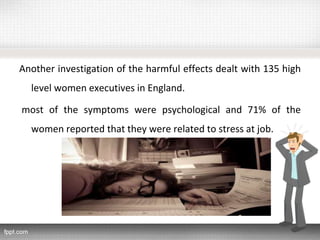 Another investigation of the harmful effects dealt with 135 high
level women executives in England.
most of the symptoms were psychological and 71% of the
women reported that they were related to stress at job.
 