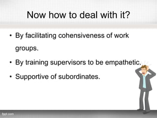 Now how to deal with it?
• By facilitating cohensiveness of work
groups.
• By training supervisors to be empathetic.
• Supportive of subordinates.
 