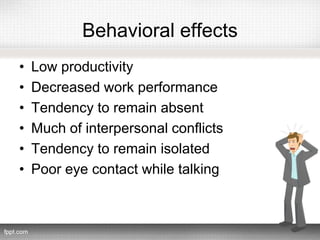 Behavioral effects
• Low productivity
• Decreased work performance
• Tendency to remain absent
• Much of interpersonal conflicts
• Tendency to remain isolated
• Poor eye contact while talking
 