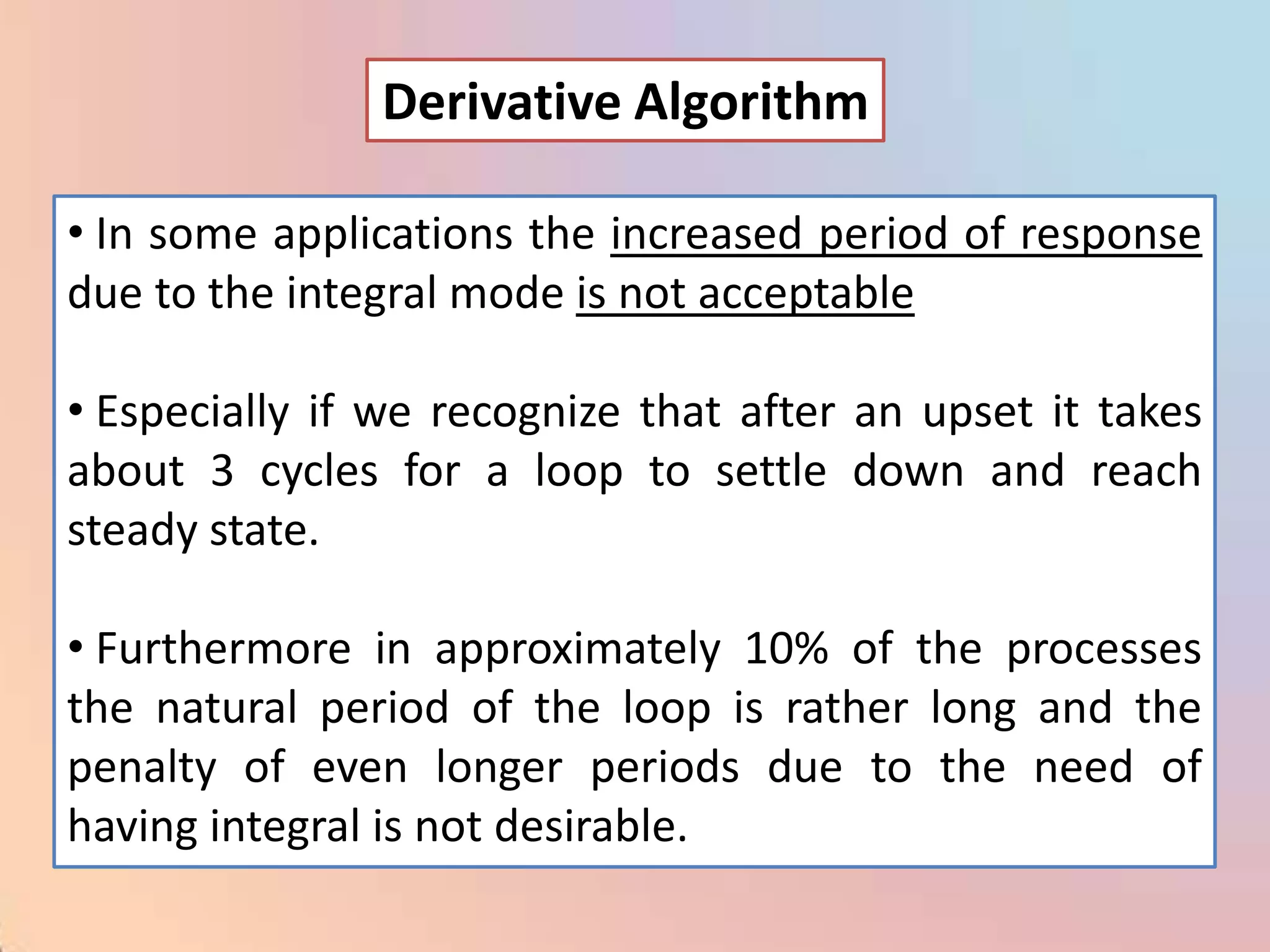Derivative Algorithm

• In some applications the increased period of response
due to the integral mode is not acceptable

• Especially if we recognize that after an upset it takes
about 3 cycles for a loop to settle down and reach
steady state.

• Furthermore in approximately 10% of the processes
the natural period of the loop is rather long and the
penalty of even longer periods due to the need of
having integral is not desirable.
 