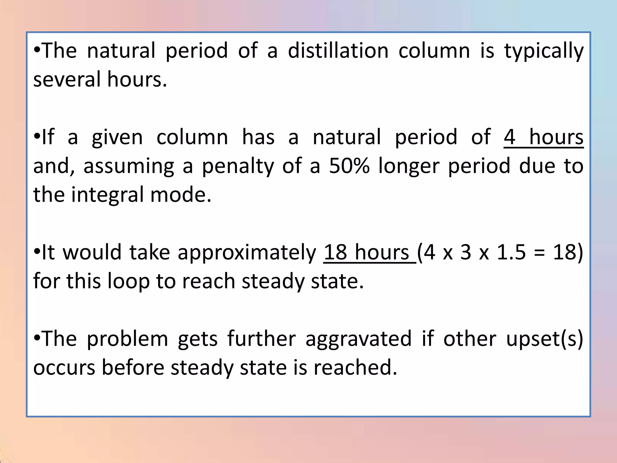 •The natural period of a distillation column is typically
several hours.

•If a given column has a natural period of 4 hours
and, assuming a penalty of a 50% longer period due to
the integral mode.

•It would take approximately 18 hours (4 x 3 x 1.5 = 18)
for this loop to reach steady state.

•The problem gets further aggravated if other upset(s)
occurs before steady state is reached.
 