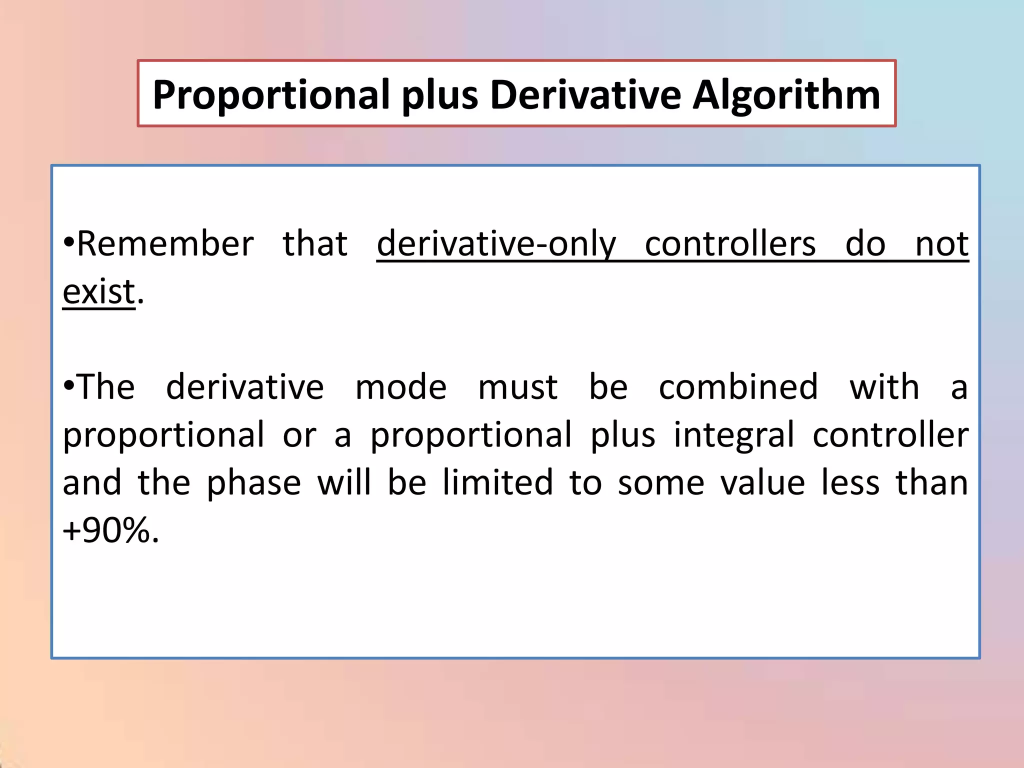 Proportional plus Derivative Algorithm


•Remember that derivative-only controllers do not
exist.

•The derivative mode must be combined with a
proportional or a proportional plus integral controller
and the phase will be limited to some value less than
+90%.
 