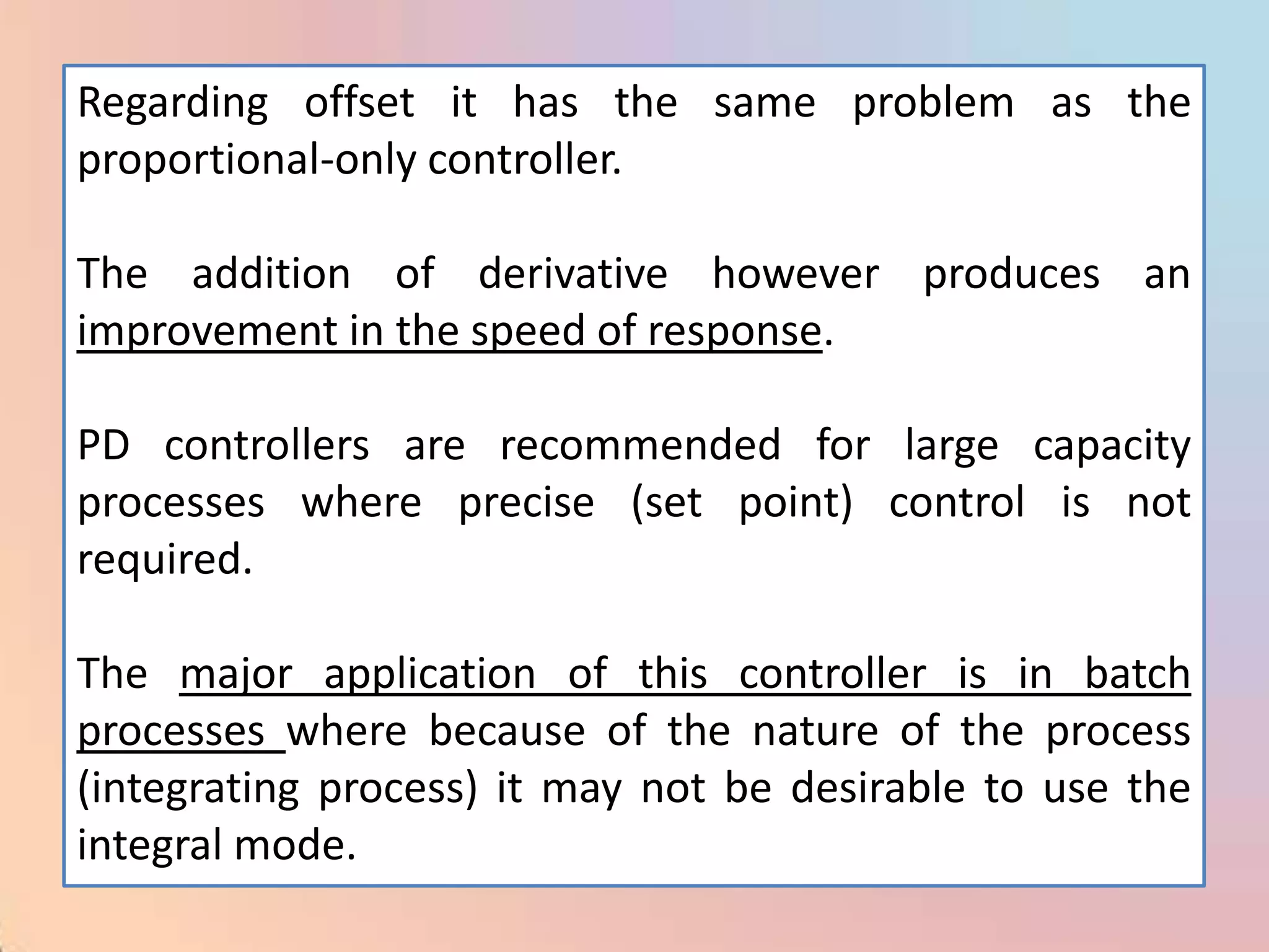 Regarding offset it has the same problem as the
proportional-only controller.

The addition of derivative however produces an
improvement in the speed of response.

PD controllers are recommended for large capacity
processes where precise (set point) control is not
required.

The major application of this controller is in batch
processes where because of the nature of the process
(integrating process) it may not be desirable to use the
integral mode.
 